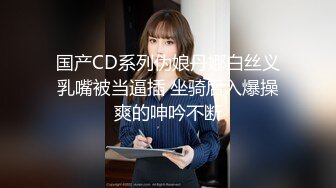 国产CD系列伪娘丹娜白丝义乳嘴被当逼插 坐骑后入爆操爽的呻吟不断