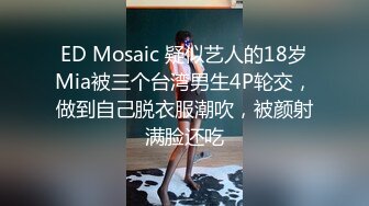 ED Mosaic 疑似艺人的18岁Mia被三个台湾男生4P轮交，做到自己脱衣服潮吹，被颜射满脸还吃