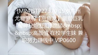 [MP4]STP27370 19岁广州尤物萝莉【京鱼儿】童颜巨乳 被神秘炮友扣B跪舔&nbsp;&nbsp;高颜值 在校学生妹 兼职努力赚钱中 VIP0600