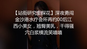 【站街研究生探花】深夜勇闯金沙港水疗会所再约00后江西小美女，翘臀美乳，干得骚穴白浆横流笑嘻嘻