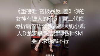 《重磅泄_密极品反_差》你的女神有钱人的母G！富二代侮辱折磨淫语调教高颜大奶小贱人D龙深喉踩踏舔脚各种SM哭了求饶都不行