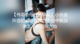 【伟哥会所严选探花】小伙会所选妃偷拍连换四个选中极品美乳小萝莉掰穴抽