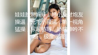 娃娃脸嫩妹妹，娇小身材炮友操逼，无毛小骚逼，第一视角猛操，尿尿特写，娇喘呻吟不断，极度淫骚