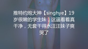 推特约炮大神【singhye】19岁很嫩的学生妹，这逼看着真干净，无套干得水汪汪妹子爽哭了