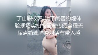 丁山职校韩J妮带闺蜜约炮体验现场实拍被闺蜜传阅全程无尿点销魂呻吟对话有带入感