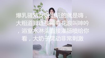 爆乳骚熟女姐姐玩的就是嗨，大粗道具直接爆菊花浪叫呻吟，浴室水淋头直接灌肠喷给你看，大奶子晃动非常刺激