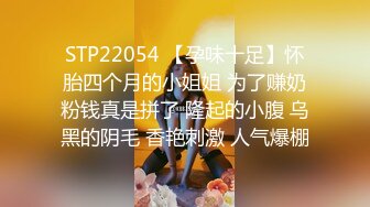 STP22054 【孕味十足】怀胎四个月的小姐姐 为了赚奶粉钱真是拼了 隆起的小腹 乌黑的阴毛 香艳刺激 人气爆棚