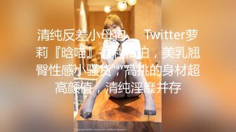 清纯反差小母狗❤️Twitter萝莉『晗喵』福利私拍，美乳翘臀性感小骚货，高挑的身材超高颜值，清纯淫靡并存