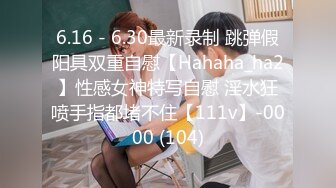 6.16 - 6.30最新录制 跳弹假阳具双重自慰【Hahaha_ha2】性感女神特写自慰 淫水狂喷手指都堵不住【111v】-0000 (104)