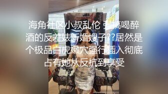 海角社区小叔乱伦 强搞喝醉酒的反差婊新婚嫂子??居然是个极品白虎嫩穴强行插入彻底占有她从反抗到享受