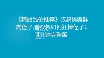 《精品乱伦推荐》叔叔诱骗鲜肉侄子,看叔叔如何狂操侄子14分钟完整版