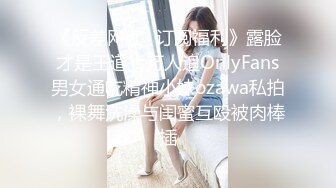 《反差网红✿订阅福利》露脸才是王道！万人追OnlyFans男女通吃精神小妹ozawa私拍，裸舞洗澡与闺蜜互殴被肉棒插