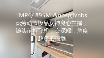 [MP4/ 895M]&nbsp;&nbsp;劳动节极品女神良心主播，镜头前打飞机，交深喉，角度超多拍摄爆