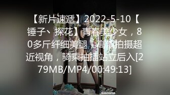 【新片速遞】2022-5-10【锤子丶探花】青春美少女，80多斤纤细美腿，高清拍摄超近视角，骑乘抽插站立后入[279MB/MP4/00:49:13]