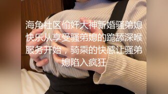 海角社区偷奸大神新婚骚弟媳快乐从享受骚弟媳的跪舔深喉服务开始，骑乘的快感让骚弟媳陷入疯狂