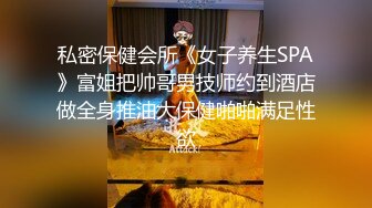 私密保健会所《女子养生SPA》富姐把帅哥男技师约到酒店做全身推油大保健啪啪满足性欲