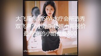 大飞哥东莞SPA水疗会所选秀双飞两个小姐听领班小哥报价最便宜的小姐也要800